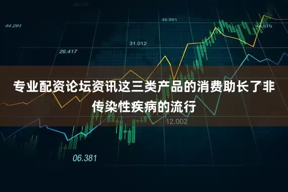 专业配资论坛资讯这三类产品的消费助长了非传染性疾病的流行