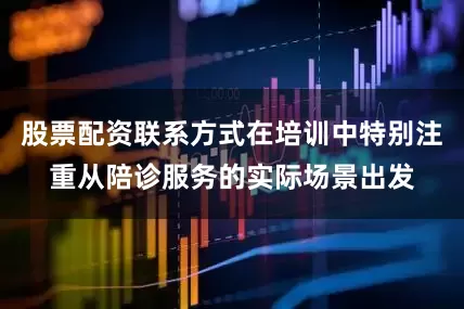股票配资联系方式在培训中特别注重从陪诊服务的实际场景出发
