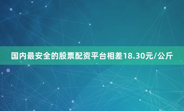 国内最安全的股票配资平台相差18.30元/公斤