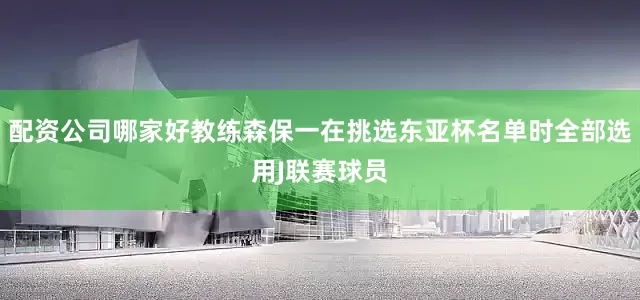 配资公司哪家好教练森保一在挑选东亚杯名单时全部选用J联赛球员