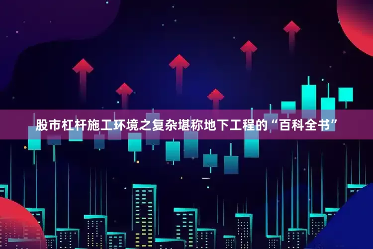 股市杠杆施工环境之复杂堪称地下工程的“百科全书”