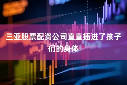 三亚股票配资公司直直插进了孩子们的身体