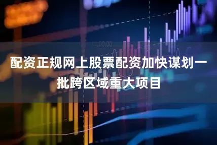 配资正规网上股票配资加快谋划一批跨区域重大项目