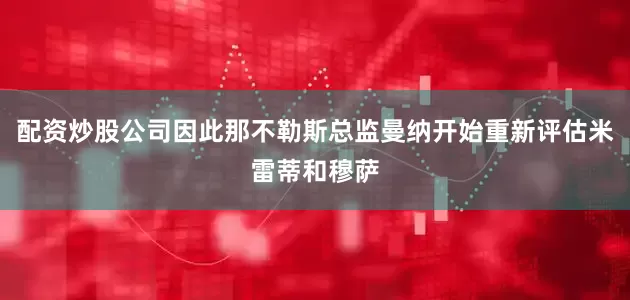 配资炒股公司因此那不勒斯总监曼纳开始重新评估米雷蒂和穆萨